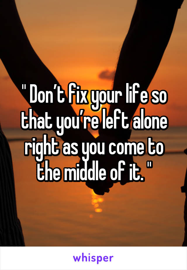 " Don’t fix your life so that you’re left alone right as you come to the middle of it. "