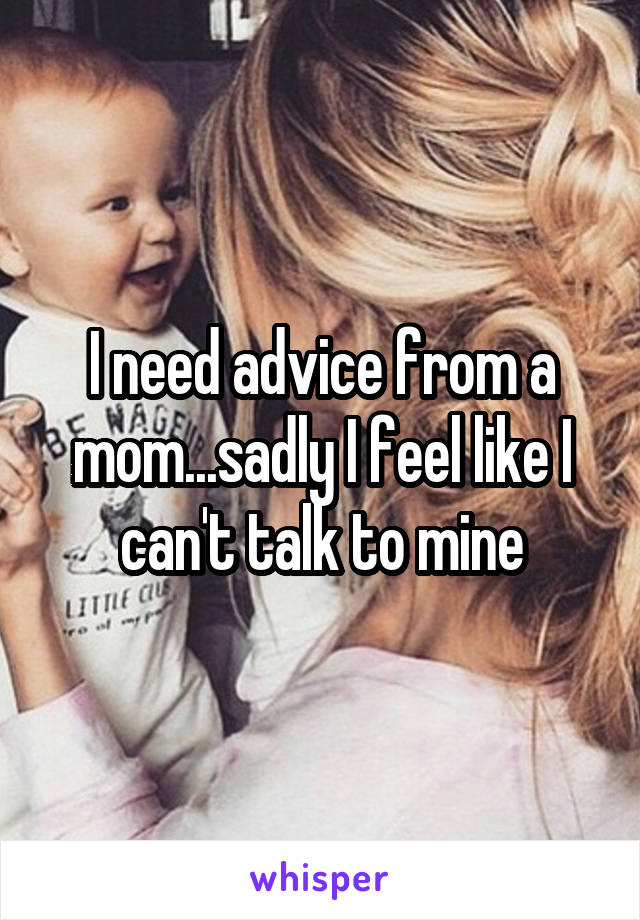 I need advice from a mom...sadly I feel like I can't talk to mine