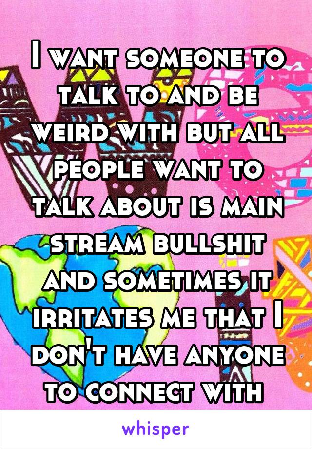I want someone to talk to and be weird with but all people want to talk about is main stream bullshit and sometimes it irritates me that I don't have anyone to connect with 