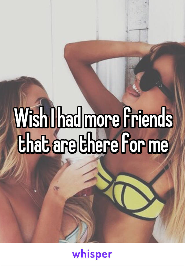 Wish I had more friends that are there for me
