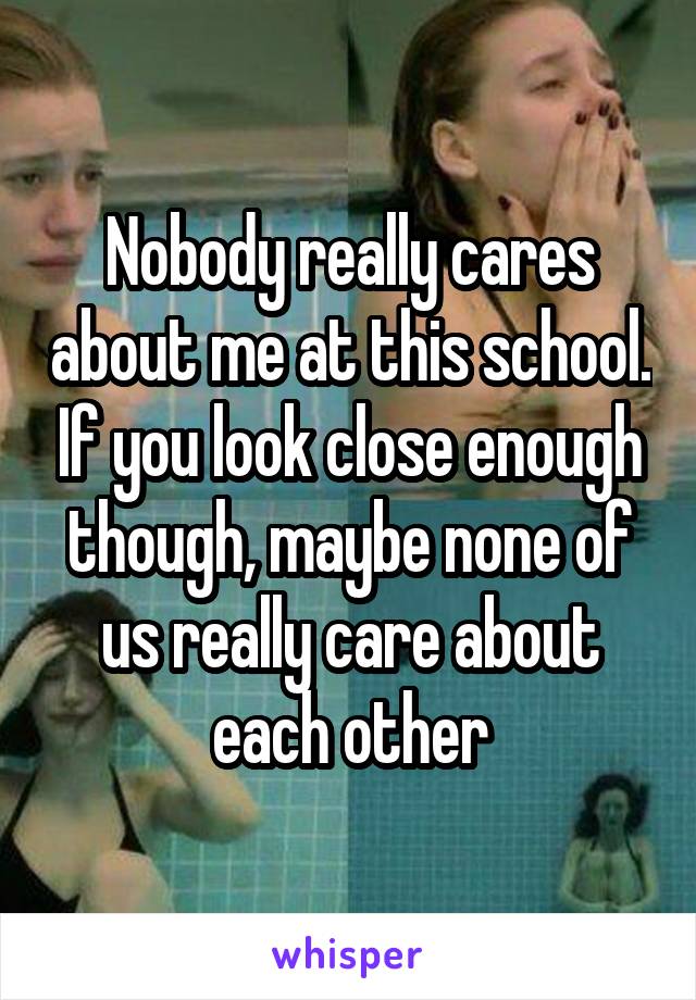 Nobody really cares about me at this school. If you look close enough though, maybe none of us really care about each other