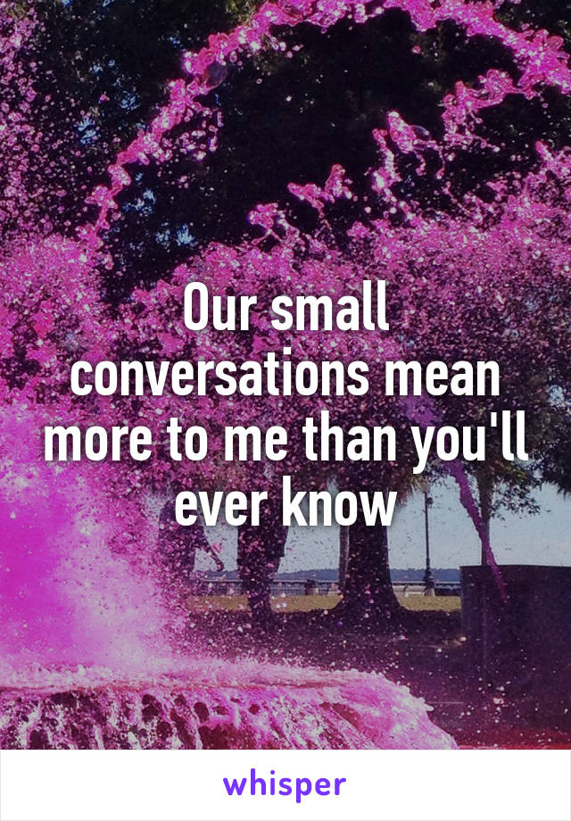 Our small conversations mean more to me than you'll ever know