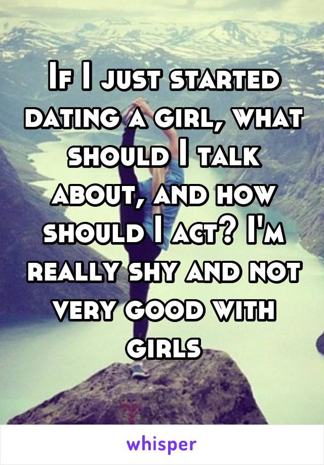 If I just started dating a girl, what should I talk about, and how should I act? I'm really shy and not very good with girls
