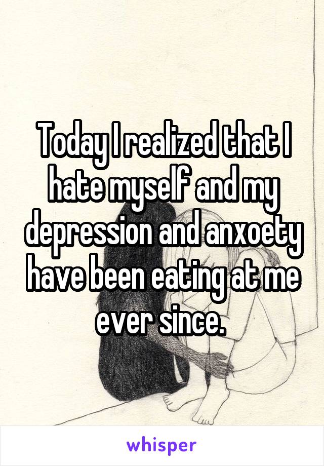 Today I realized that I hate myself and my depression and anxoety have been eating at me ever since. 