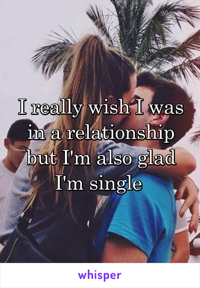 I really wish I was in a relationship but I'm also glad I'm single 
