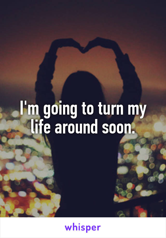 I'm going to turn my life around soon.