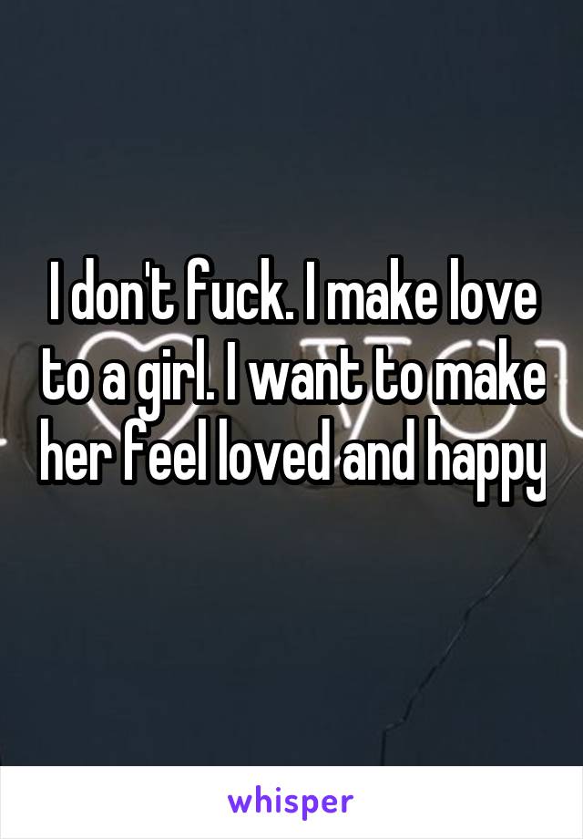 I don't fuck. I make love to a girl. I want to make her feel loved and happy 