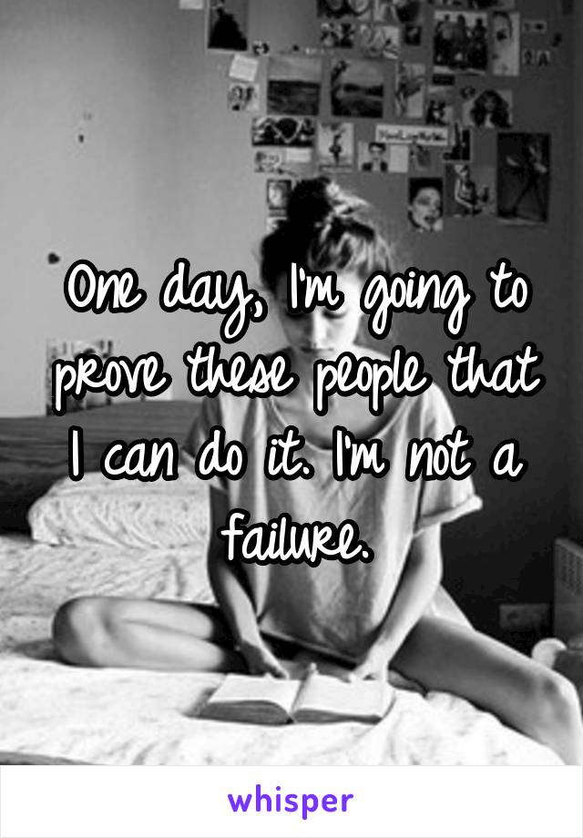 One day, I'm going to prove these people that I can do it. I'm not a failure.