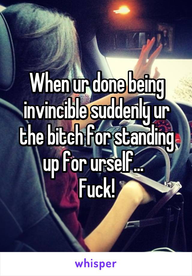 When ur done being invincible suddenly ur the bitch for standing up for urself...  
Fuck!