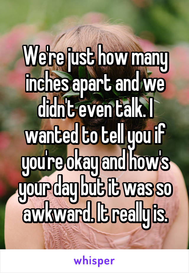 We're just how many inches apart and we didn't even talk. I wanted to tell you if you're okay and how's your day but it was so awkward. It really is.