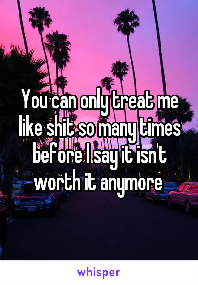 You can only treat me like shit so many times before I say it isn't worth it anymore 