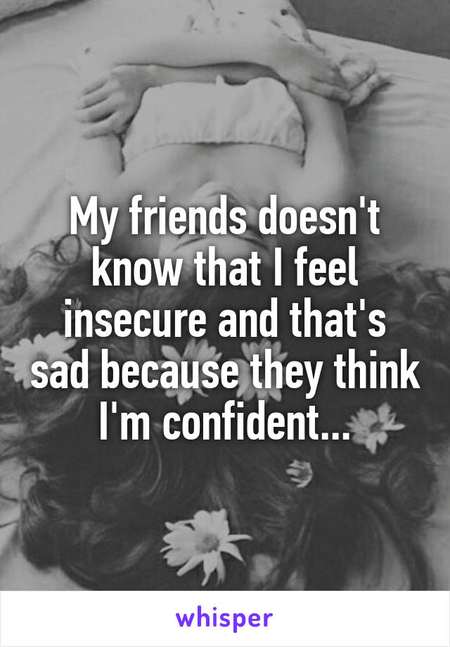 My friends doesn't know that I feel insecure and that's sad because they think I'm confident...