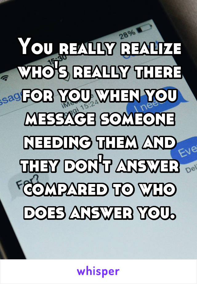 You really realize who's really there for you when you message someone needing them and they don't answer compared to who does answer you.
