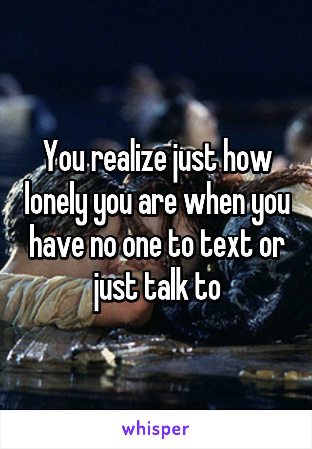 You realize just how lonely you are when you have no one to text or just talk to