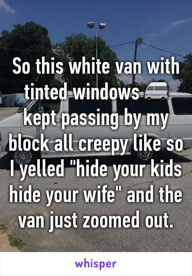 So this white van with tinted windows 🚐  kept passing by my block all creepy like so I yelled "hide your kids hide your wife" and the van just zoomed out. 