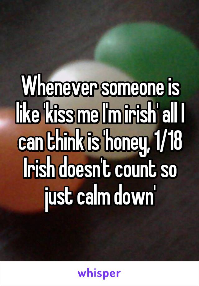 Whenever someone is like 'kiss me I'm irish' all I can think is 'honey, 1/18 Irish doesn't count so just calm down'