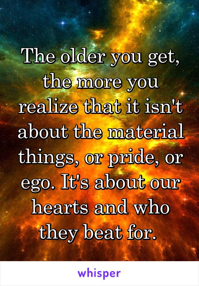 The older you get, the more you realize that it isn't about the material things, or pride, or ego. It's about our hearts and who they beat for. 