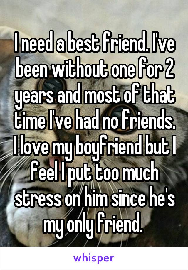 I need a best friend. I've been without one for 2 years and most of that time I've had no friends. I love my boyfriend but I feel I put too much stress on him since he's my only friend. 