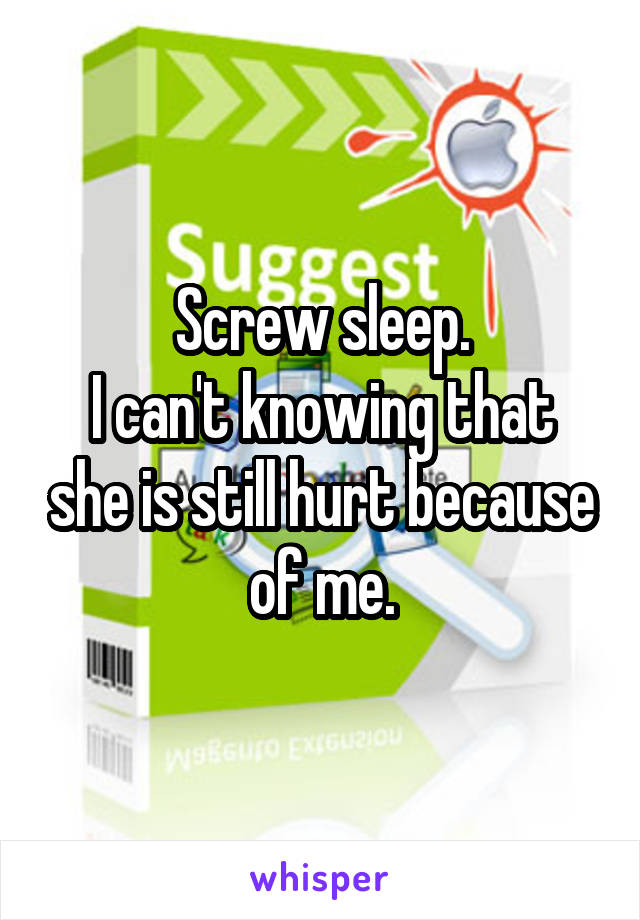 Screw sleep.
I can't knowing that she is still hurt because of me.