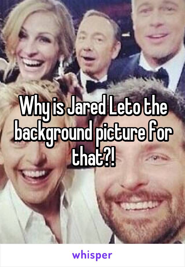 Why is Jared Leto the background picture for that?!