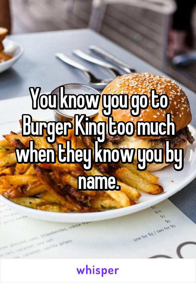 You know you go to Burger King too much when they know you by name.