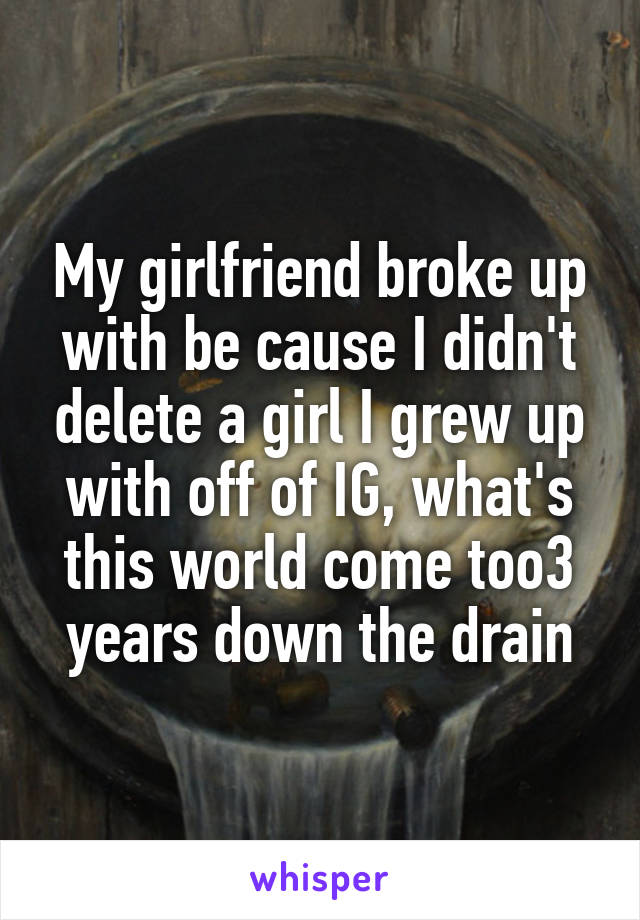 My girlfriend broke up with be cause I didn't delete a girl I grew up with off of IG, what's this world come too3 years down the drain