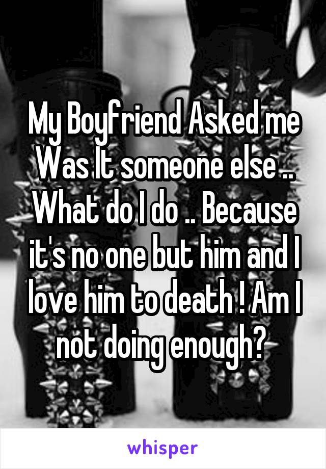 My Boyfriend Asked me Was It someone else .. What do I do .. Because it's no one but him and I love him to death ! Am I not doing enough? 