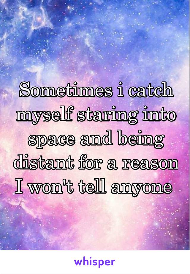 Sometimes i catch myself staring into space and being distant for a reason I won't tell anyone 