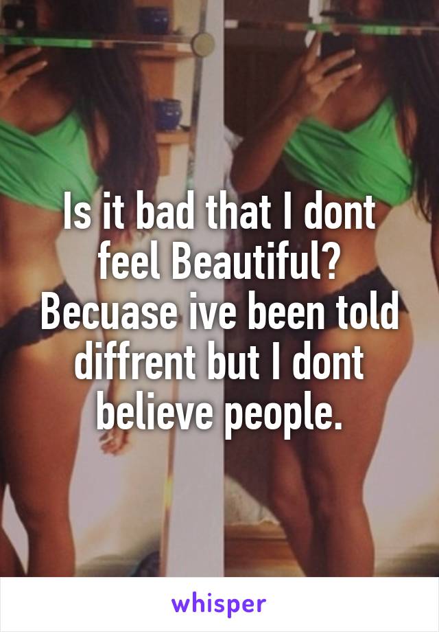 Is it bad that I dont feel Beautiful?
Becuase ive been told diffrent but I dont believe people.