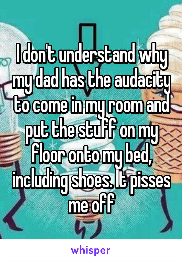 I don't understand why my dad has the audacity to come in my room and put the stuff on my floor onto my bed, including shoes. It pisses me off