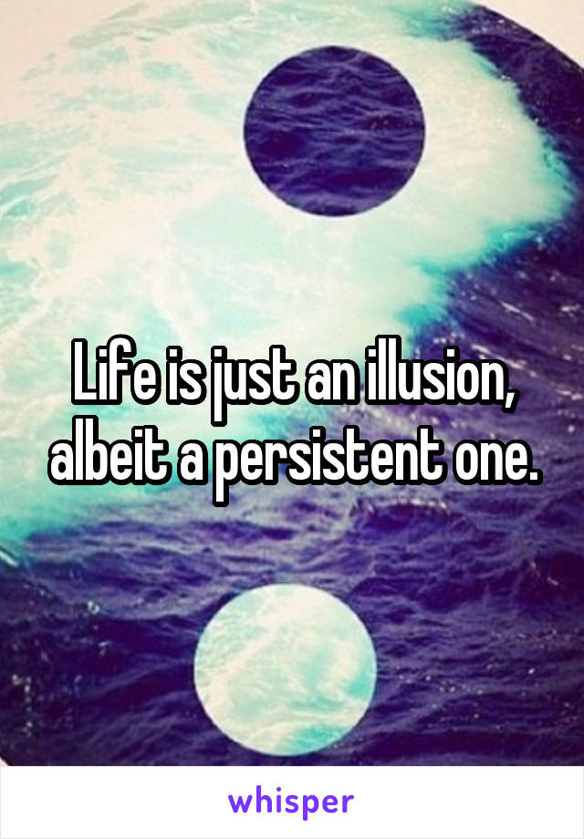 Life is just an illusion, albeit a persistent one.
