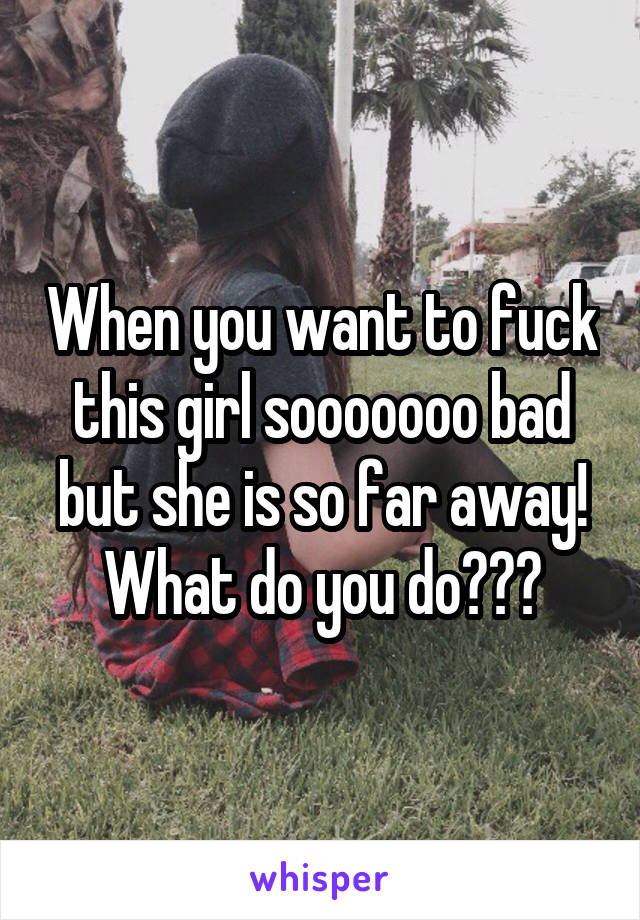 When you want to fuck this girl sooooooo bad but she is so far away! What do you do???