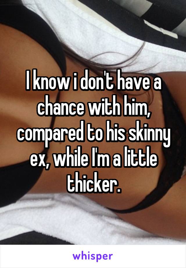 I know i don't have a chance with him, compared to his skinny ex, while I'm a little thicker.