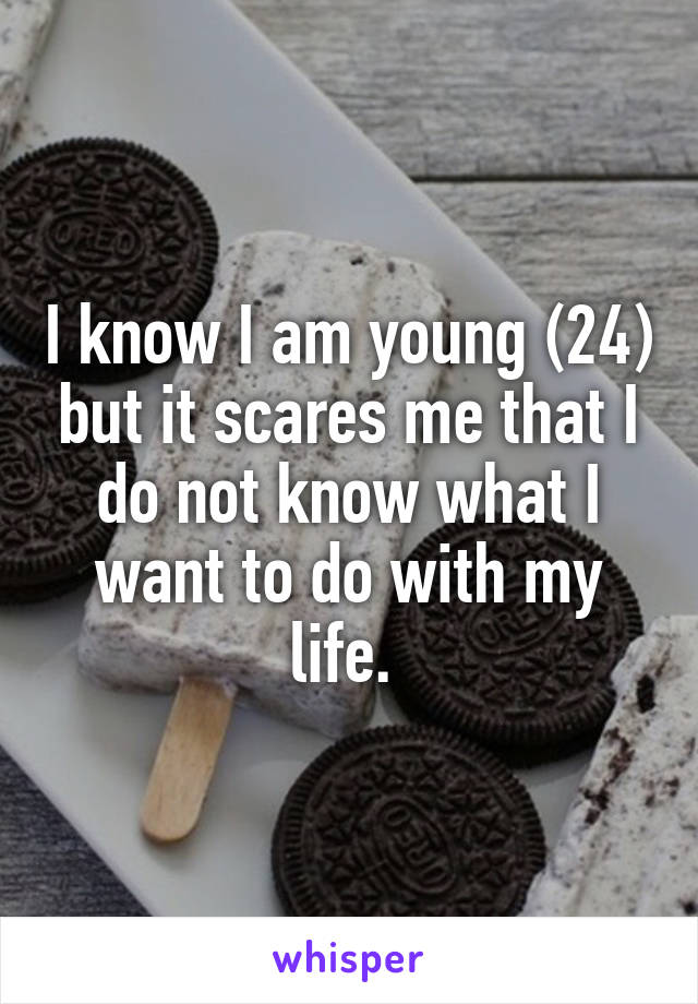 I know I am young (24) but it scares me that I do not know what I want to do with my life. 