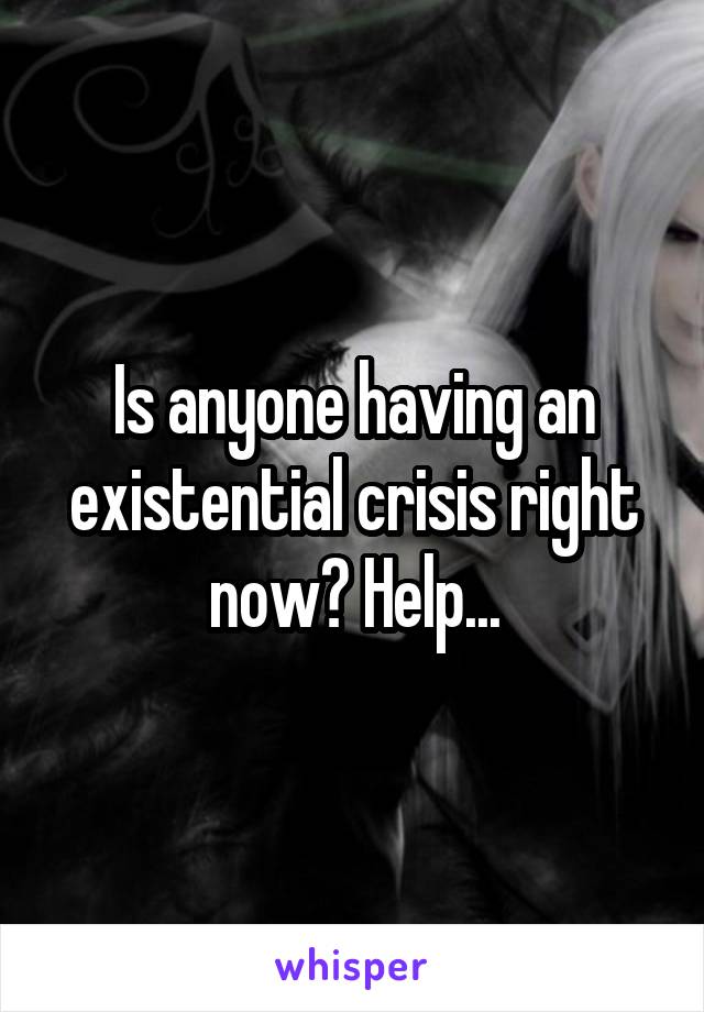 Is anyone having an existential crisis right now? Help...