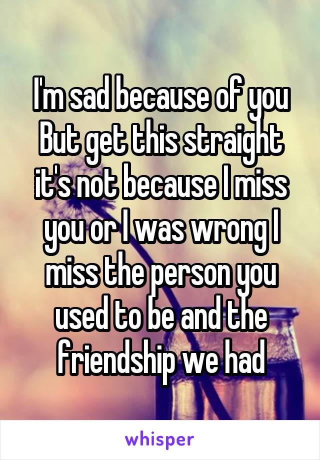 I'm sad because of you
But get this straight it's not because I miss you or I was wrong I miss the person you used to be and the friendship we had