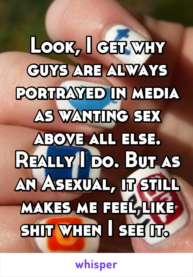 Look, I get why guys are always portrayed in media as wanting sex above all else. Really I do. But as an Asexual, it still makes me feel like shit when I see it. 