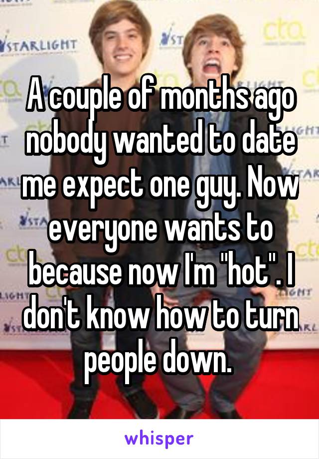 A couple of months ago nobody wanted to date me expect one guy. Now everyone wants to because now I'm "hot". I don't know how to turn people down. 