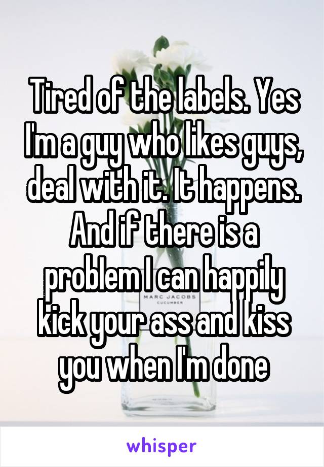 Tired of the labels. Yes I'm a guy who likes guys, deal with it. It happens. And if there is a probIem I can happily kick your ass and kiss you when I'm done