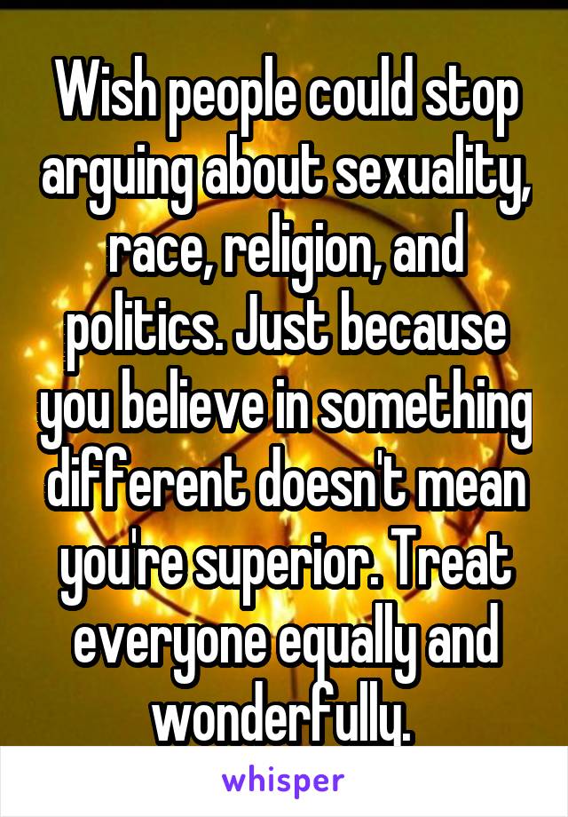 Wish people could stop arguing about sexuality, race, religion, and politics. Just because you believe in something different doesn't mean you're superior. Treat everyone equally and wonderfully. 