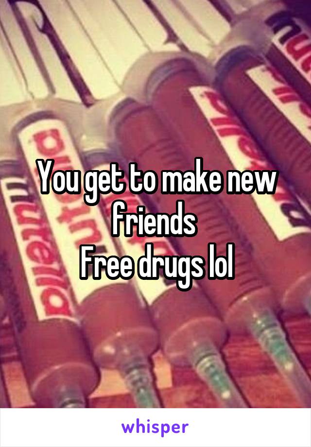 You get to make new friends 
Free drugs lol