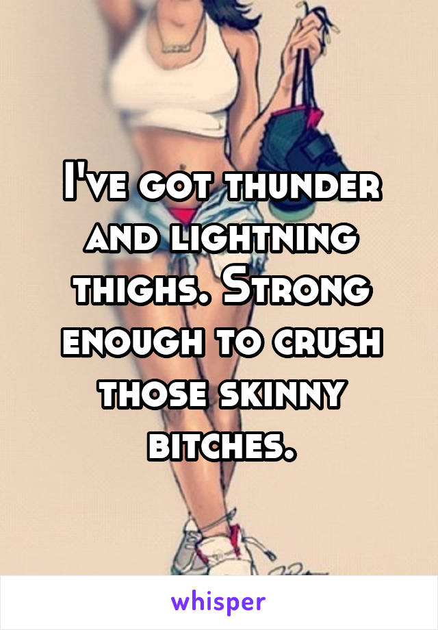 I've got thunder and lightning thighs. Strong enough to crush those skinny bitches.