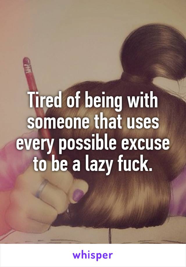 Tired of being with someone that uses every possible excuse to be a lazy fuck.