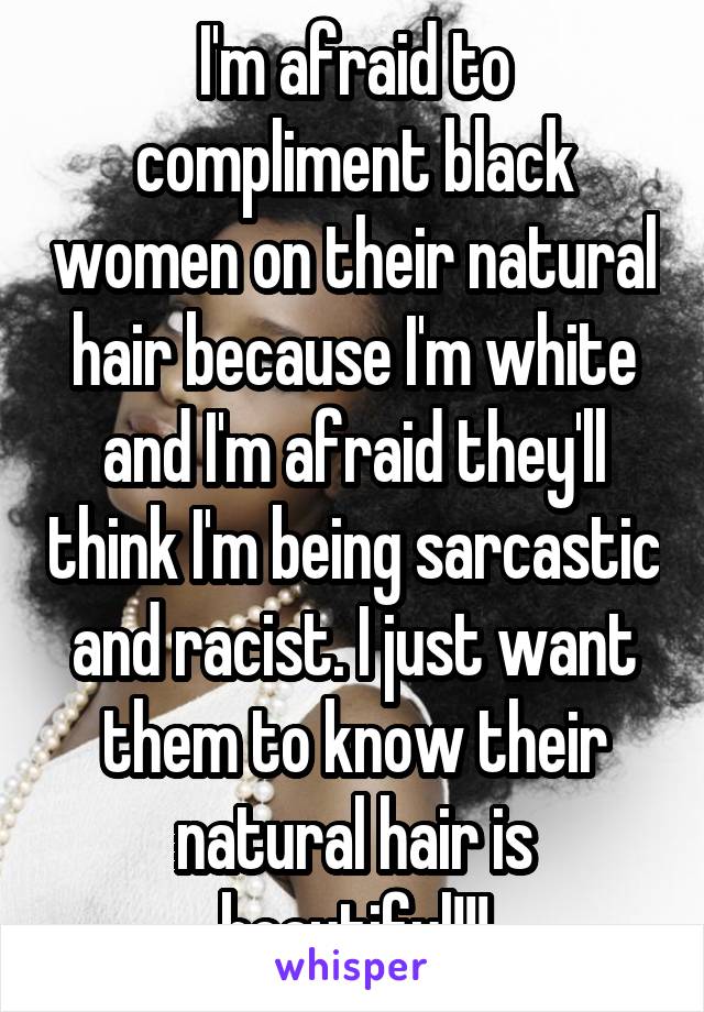 I'm afraid to compliment black women on their natural hair because I'm white and I'm afraid they'll think I'm being sarcastic and racist. I just want them to know their natural hair is beautiful!!!