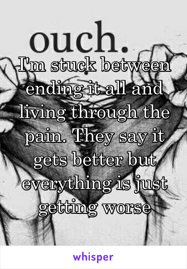 I'm stuck between ending it all and living through the pain. They say it gets better but everything is just getting worse