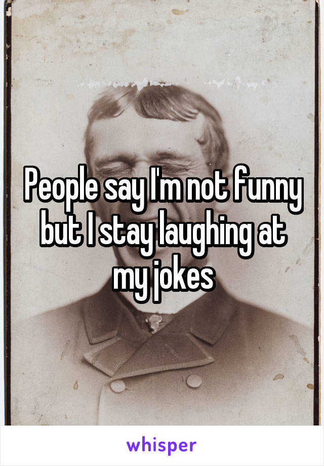 People say I'm not funny but I stay laughing at my jokes