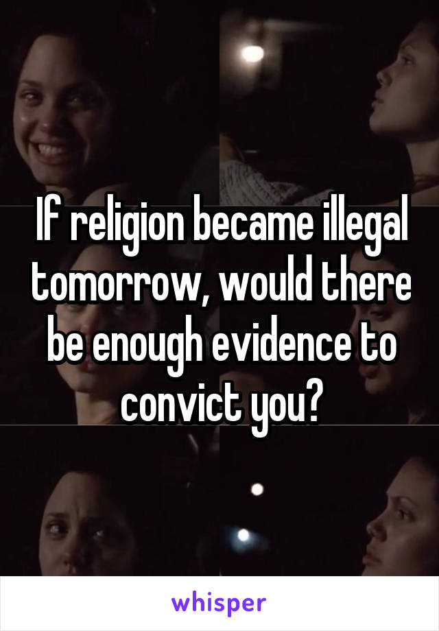 If religion became illegal tomorrow, would there be enough evidence to convict you?