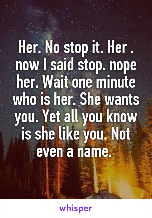 Her. No stop it. Her . now I said stop. nope her. Wait one minute who is her. She wants you. Yet all you know is she like you. Not even a name. 
