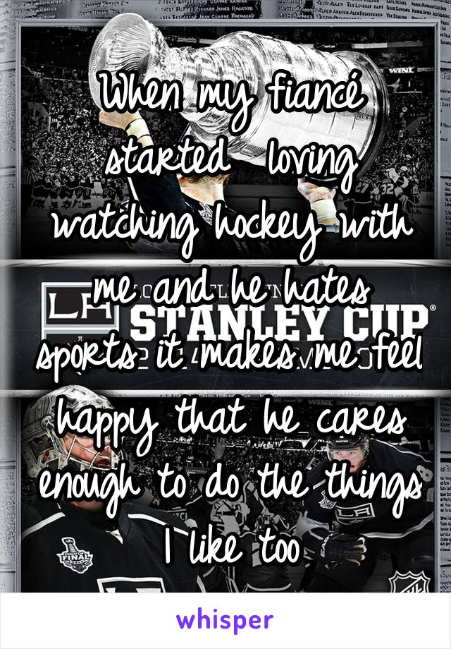 When my fiancé started  loving watching hockey with me and he hates sports it makes me feel happy that he cares enough to do the things I like too