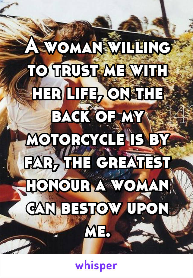 A woman willing to trust me with her life, on the back of my motorcycle is by far, the greatest honour a woman can bestow upon me.